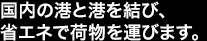 国内の港と港を結び、省エネで荷物を運びます。